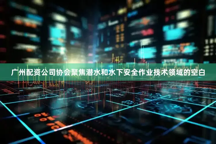 广州配资公司协会聚焦潜水和水下安全作业技术领域的空白