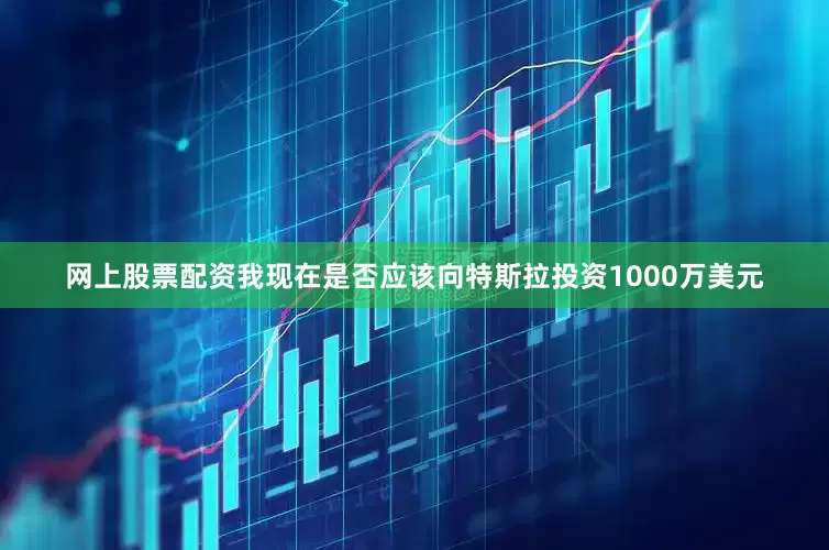 网上股票配资我现在是否应该向特斯拉投资1000万美元