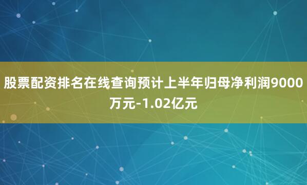 股票配资排名在线查询预计上半年归母净利润9000万元-1.02亿元