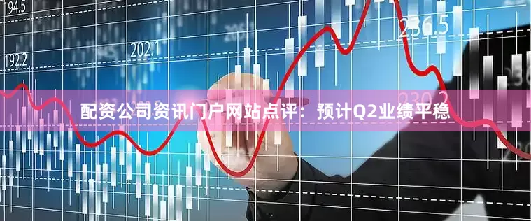 配资公司资讯门户网站点评：预计Q2业绩平稳