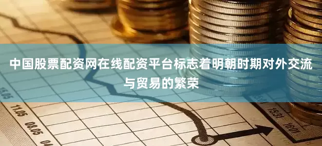 中国股票配资网在线配资平台标志着明朝时期对外交流与贸易的繁荣