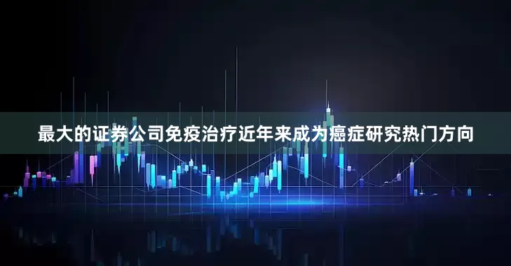 最大的证券公司免疫治疗近年来成为癌症研究热门方向