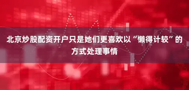 北京炒股配资开户只是她们更喜欢以“懒得计较”的方式处理事情