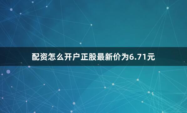 配资怎么开户正股最新价为6.71元