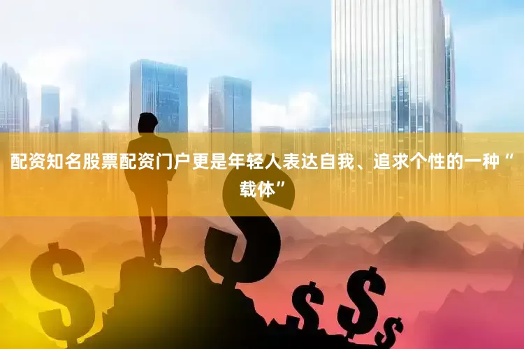 配资知名股票配资门户更是年轻人表达自我、追求个性的一种“载体”