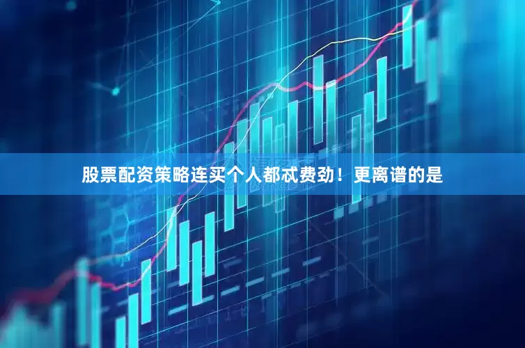 股票配资策略连买个人都忒费劲！更离谱的是
