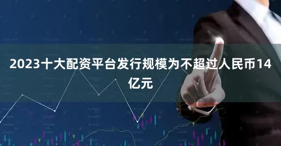 2023十大配资平台发行规模为不超过人民币14亿元