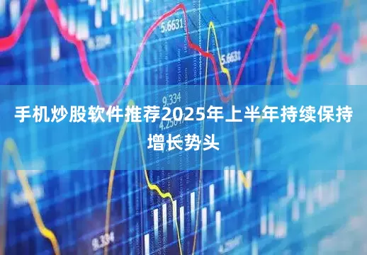 手机炒股软件推荐2025年上半年持续保持增长势头