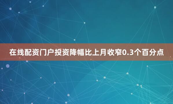 在线配资门户投资降幅比上月收窄0.3个百分点