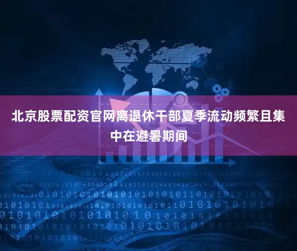 北京股票配资官网离退休干部夏季流动频繁且集中在避暑期间