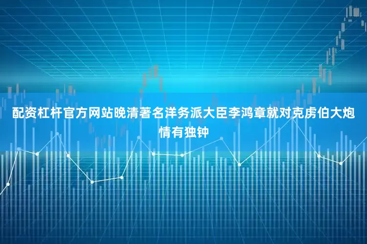 配资杠杆官方网站晚清著名洋务派大臣李鸿章就对克虏伯大炮情有独钟